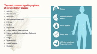 The most common sign & symptoms
of chronic kidney disease
 Anemia
 Blood in urine
 Dark urine
 Decrease mental alertness
 Polyuria
 Nocturia
 Glycosuria
 Raised in serum urea creatinine
 Edema swollen feet, ankles (face if edema is
severe)
 Fatigue
 Hypertension
 Loss of appetite
 Headache
 