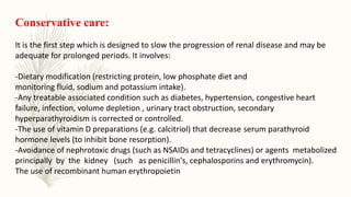Conservative care:
It is the first step which is designed to slow the progression of renal disease and may be
adequate for prolonged periods. It involves:
-Dietary modification (restricting protein, low phosphate diet and
monitoring fluid, sodium and potassium intake).
-Any treatable associated condition such as diabetes, hypertension, congestive heart
failure, infection, volume depletion , urinary tract obstruction, secondary
hyperparathyroidism is corrected or controlled.
-The use of vitamin D preparations (e.g. calcitriol) that decrease serum parathyroid
hormone levels (to inhibit bone resorption).
-Avoidance of nephrotoxic drugs (such as NSAIDs and tetracyclines) or agents metabolized
principally by the kidney (such as penicillin's, cephalosporins and erythromycin).
The use of recombinant human erythropoietin
 