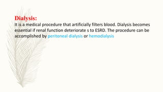 Dialysis:
It is a medical procedure that artificially filters blood. Dialysis becomes
essential if renal function deteriorate s to ESRD. The procedure can be
accomplished by peritoneal dialysis or hemodialysis
 