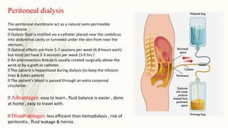 Peritoneal dialysis
The peritoneal membrane act as a natural semi-permeable
membrane
Dialysis fluid is instilled via a catheter placed near the umbilicus
into abdominal cavity or tunneled under the skin from near the
sternum.
Optimal effects are from 5-7 sessions per week (6-8 hours each)
but most pts have 2-3 sessions per week (3-6 hrs )
An arteriovenous festula is usually created surgically above the
wrist or by a graft or catheter.
The patient is heparinized during dialysis (to keep the infusion
lines & tubes patent)
The patient’s blood is passed through an extra corporeal
circulation.
Advantages: easy to learn , fluid balance is easier , done
at home , easy to travel with.
Disadvantages: less efficient than hemodialysis , risk of
peritonitis , fluid leakage & hernia .
 