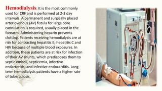 Hemodialysis: It is the most commonly
used for CRF and is performed at 2-3 day
intervals. A permanent and surgically placed
arteriovenous (AV) fistula for large bore
cannulation is required, usually placed in the
forearm. Administering heparin prevents
clotting. Patients receiving hemodialysis are at
risk for contracting hepatitis B, hepatitis C and
HIV because of multiple blood exposures. In
addition, these patients are at risk for infection
of their AV shunts, which predisposes them to
septic emboli, septicemia, infective
endarteritis, and infective endocarditis. Long-
term hemodialysis patients have a higher rate
of tuberculosis.
 