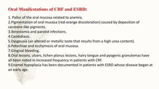 Oral Manifestations of CRF and ESRD:
1. Pallor of the oral mucosa related to anemia.
2.Pigmentation of oral mucosa (red-orange discoloration) caused by deposition of
carotene-like pigments.
3.Xerostomia and parotid infections.
4.Candidiasis.
5.Dysgeusia (an altered or metallic taste that results from a high urea content).
6.Petechiae and ecchymosis of oral mucosa.
7.Gingival bleeding.
8.Oral lesions, ulcers, lichen planus lesions, hairy tongue and pyogenic granulomas have
all been noted in increased frequency in patients with CRF.
9.Enamel hypoplasia has been documented in patients with ESRD whose disease began at
an early age.
 