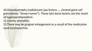 10.Osteodystrophy (radiolucent jaw lesions .....Central giant cell
granulomas; "brown tumor"). Those lytic bone lesions are the result
of hyperparathyroidism.
11.Uremic stomatitis.
12.There may be gingival enlargement as a result of the medication
used (cyclosporine).
 
