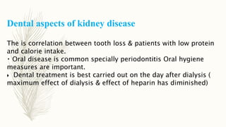 Dental aspects of kidney disease
The is correlation between tooth loss & patients with low protein
and calorie intake.
Oral disease is common specially periodontitis Oral hygiene
measures are important.
 Dental treatment is best carried out on the day after dialysis (
maximum effect of dialysis & effect of heparin has diminished)
 