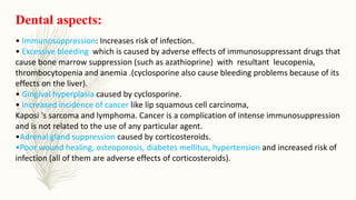 Dental aspects:
• Immunosuppression: Increases risk of infection.
• Excessive bleeding which is caused by adverse effects of immunosuppressant drugs that
cause bone marrow suppression (such as azathioprine) with resultant leucopenia,
thrombocytopenia and anemia .(cyclosporine also cause bleeding problems because of its
effects on the liver).
• Gingival hyperplasia caused by cyclosporine.
• Increased incidence of cancer like lip squamous cell carcinoma,
Kaposi 's sarcoma and lymphoma. Cancer is a complication of intense immunosuppression
and is not related to the use of any particular agent.
•Adrenal gland suppression caused by corticosteroids.
•Poor wound healing, osteoporosis, diabetes mellitus, hypertension and increased risk of
infection (all of them are adverse effects of corticosteroids).
 