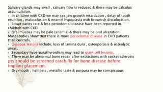 Salivary glands may swell , salivary flow is reduced & there may be calculus
accumulation.
 In children with CKD we may see jaw growth retardation , delay of tooth
eruption , malocclusion & enamel hypoplasia with brownish discoloration.
 Lower caries rate & less periodontal disease have been reported in
childreb with CKD.
 Oral mucosa may be pale (anemia) & there may be oral ulceration.
Most studies show that there is more periodontal disease in CKD patients
than controls.
 Osseous lesions include; loss of lamina dura , osteoporosis & osteolytic
areas.
 Secondary hyperparathyroidism may lead to giant cell lesions.
 There may be abnormal bone repair after extractions with socket sclerosis
pts should be screened carefully for bone disease before
implant placement.
 Dry mouth , halitosis , metallic taste & purpura may be conspicuous
 