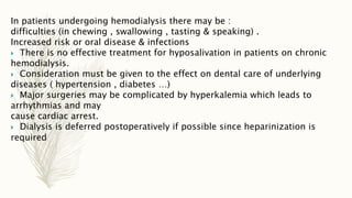In patients undergoing hemodialysis there may be :
difficulties (in chewing , swallowing , tasting & speaking) .
Increased risk or oral disease & infections
 There is no effective treatment for hyposalivation in patients on chronic
hemodialysis.
 Consideration must be given to the effect on dental care of underlying
diseases ( hypertension , diabetes …)
 Major surgeries may be complicated by hyperkalemia which leads to
arrhythmias and may
cause cardiac arrest.
 Dialysis is deferred postoperatively if possible since heparinization is
required
 