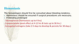 Hemostasis
The hematologist should first be consulted about bleeding tendency .
 Hemostasis should be ensured if surgical procedures are necessary.
 If bleeding prolonged
- Desmopressin (hemostasis up to 4 hrs)
- Cryoprecipitate (peak effect at 4-12 hrs & lasts up to 36 hrs.)
- Conjugated estrogens (take 2-5 days to develop & persists for 30 days.)
 