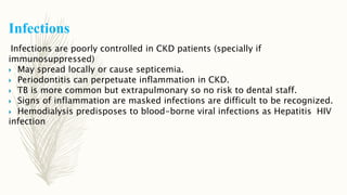 Infections
Infections are poorly controlled in CKD patients (specially if
immunosuppressed)
 May spread locally or cause septicemia.
 Periodontitis can perpetuate inflammation in CKD.
 TB is more common but extrapulmonary so no risk to dental staff.
 Signs of inflammation are masked infections are difficult to be recognized.
 Hemodialysis predisposes to blood-borne viral infections as Hepatitis HIV
infection
 