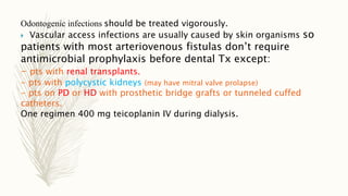 Odontogenic infections should be treated vigorously.
 Vascular access infections are usually caused by skin organisms so
patients with most arteriovenous fistulas don’t require
antimicrobial prophylaxis before dental Tx except:
- pts with renal transplants.
- pts with polycystic kidneys (may have mitral valve prolapse)
- pts on PD or HD with prosthetic bridge grafts or tunneled cuffed
catheters.
One regimen 400 mg teicoplanin IV during dialysis.
 
