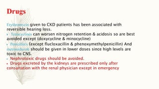 Drugs
Erythromycin given to CKD patients has been associated with
reversible hearing loss.
 Tetracyclines can worsen nitrogen retention & acidosis so are best
avoided except (doxycycline & minocycline)
 Penicillin's (except flucloxacillin & phenoxymethylpenicillin) And
metronidazole should be given in lower doses since high levels are
toxic to CNS.
 Nephrotoxic drugs should be avoided.
 Drugs excreted by the kidneys are prescribed only after
consultation with the renal physician except in emergency
 
