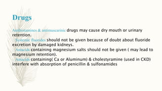 Drugs
Antihistamines & antimuscarinic drugs may cause dry mouth or urinary
retention.
Systemic fluorides should not be given because of doubt about fluoride
excretion by damaged kidneys.
Antacids containing magnesium salts should not be given ( may lead to
magnesium retention).
Antacids containing( Ca or Aluminum) & cholestyramine (used in CKD)
interfere with absorption of penicillin & sulfonamides
 