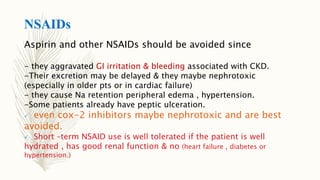 NSAIDs
Aspirin and other NSAIDs should be avoided since
- they aggravated GI irritation & bleeding associated with CKD.
-Their excretion may be delayed & they maybe nephrotoxic
(especially in older pts or in cardiac failure)
- they cause Na retention peripheral edema , hypertension.
-Some patients already have peptic ulceration.
 even cox-2 inhibitors maybe nephrotoxic and are best
avoided.
 Short –term NSAID use is well tolerated if the patient is well
hydrated , has good renal function & no (heart failure , diabetes or
hypertension.)
 