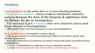 Anasthesia
Local anesthesia is safe unless there is a severe bleeding tendency.
 For conscious sedation , relative analgesia (inhalational sedation)is
preferred because the veins of the forearms & saphenous veins
are lifelines for pts on hemodialysis.
 If its necessary to give IV sedation other veins should be used to avoid
fistula infection or thrombophlebitis.
 (Midazolam is less risky than diazepam to cause thrombophlebitis.)
GA is contraindicated if hemoglobin is below 10g/dl.
 CKD pts are sensitive to myocardial depressant effects of anesthetic agents (may
develop hypotension)
 Myocardial depression & arrhythmias are likely in those with poorly controlled acidosis
&hyperkalemia.
 Enflurane is metabolized to nephrotoxic ions so should be avoided.
 Induction with thiopental the light GA with N2O is the technique of choice
 
