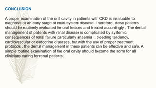 CONCLUSION
A proper examination of the oral cavity in patients with CKD is invaluable to
diagnosis at an early stage of multi-system disease. Therefore, these patients
should be routinely evaluated for oral lesions and treated accordingly . The dental
management of patients with renal disease is complicated by systemic
consequences of renal failure particularly anaemia , bleeding tendency,
cardiovascular or endocrine diseases, but with the use of proper treatment
protocols , the dental management in these patients can be effective and safe. A
simple routine examination of the oral cavity should become the norm for all
clinicians caring for renal patients.
 