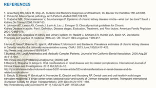 REFERENCES
1. Greenberg MS, Glick M, Ship JA. Burkets Oral Medicine Diagnosis and treatment, BC Decker Inc Hamilton,11th ed;2008.
2. Picken M. Atlas of renal pathology. Arch Pathol LabMed 2000;124:927.
3. Prabahar MR, Chandrasekaran V, Soundararajan P. Epidemic of chronic kidney disease inIndia—what can be done? Saudi J
Kidney Dis Transpl 2008;19:847-53.
4. Johnson AC, Leway AS, Coresh J, Levin A, Lau J, Eknoyan G: Clinical practical guidelines for Chronic
Kidney Disease in adults: Part I. Definition, Disease stages, Evaluation, Treatment, and Risk factors. American Family Physician
2004;70:869-876.
5. Davidson SS. Diseases of kidney and urinary system. In: Haslett C, Chilvers ER, Hunter JAA, Boon NA. Davidsons:
Principles and practice of medicine (18th ed). UK: Church Hill Livingstone 1999;417.
6.Arora P, Vasa P, Brenner D, Iglar K, McFarlane P, Morrison H and Badawi A. Prevalence estimates of chronic kidney disease
in Canada: results of a nationally representative survey. CMAJ. 2013 June;185(9):417–423.
http://www.cmaj.ca/content/185/9/E417
7.Budenz, AW. Local Anesthetics and Medically Complex Patients. Journal of the California Dental Association. 2000:Aug;28
(8):611–618.
http://www.cda.org/Portals/0/journal/journal_082000.pdf
8.Handa S, Bhayana G, Atreja G. Oral manifestations in renal disease and its related complications. International Journal of
Clinical Cases and Investigations. 2015 Oct;6(5):6–12.
http://ijcci.info/issue-index/volume-6-issue-5/281-review-article/523-oral-manifestations-in-renal-disease-and-its-
relatedcomplications-
9. Ziebolz D, Hraský V, Goralczyk A, Hornecker E, Obed A and Mausberg RF. Dental care and oral health in solid organ
transplant recipients: a single center cross-sectional study and survey of German transplant centers. Transplant International
(European Society for Organ Transplantation). 2011 Dec;24(2):1179–1188.
http://onlinelibrary.wiley.com/doi/10.1111/j.1432-2277.2011.01325.x/full
 