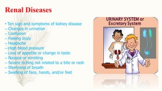 Renal Diseases
• Ten sign and symptoms of kidney disease
– Changes in urination
– Confusion
– Feeling dizzy
– Headache
– High blood pressure
– Loss of appetite or change in taste
– Nausea or vomiting
– Severe itching not related to a bite or rash
– Shortness of breath
– Swelling of face, hands, and/or feet
 
