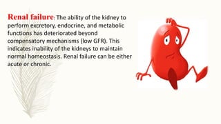 Renal failure: The ability of the kidney to
perform excretory, endocrine, and metabolic
functions has deteriorated beyond
compensatory mechanisms {low GFR). This
indicates inability of the kidneys to maintain
normal homeostasis. Renal failure can be either
acute or chronic.
 