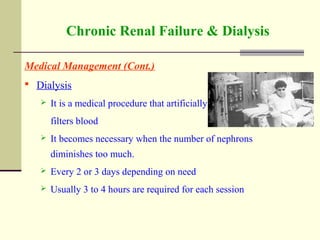 Chronic Renal Failure & Dialysis
Medical Management (Cont.)
 Dialysis
 It is a medical procedure that artificially
filters blood
 It becomes necessary when the number of nephrons
diminishes too much.
 Every 2 or 3 days depending on need
 Usually 3 to 4 hours are required for each session
 