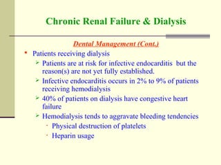 Chronic Renal Failure & Dialysis
Dental Management (Cont.)
 Patients receiving dialysis
 Patients are at risk for infective endocarditis but the
reason(s) are not yet fully established.
 Infective endocarditis occurs in 2% to 9% of patients
receiving hemodialysis
 40% of patients on dialysis have congestive heart
failure
 Hemodialysis tends to aggravate bleeding tendencies
• Physical destruction of platelets
• Heparin usage
 