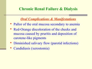 Chronic Renal Failure & Dialysis
Oral Complications & Manifestations
 Pallor of the oral mucosa secondary to anemia
 Red-Orange discoloration of the cheeks and
mucosa caused by pruritis and deposition of
carotene-like pigments
 Diminished salivary flow (parotid infections)
 Candidiasis (xerostomia)
 