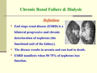 Chronic Renal Failure & Dialysis
Definition
 End stage renal disease (ESRD) is a
bilateral progressive and chronic
deterioration of nephrons (the
functional unit of the kidney).
 The disease results in uremia and can lead to death.
 ESRD manifests when 50-75% of nephrons lose
function.
 