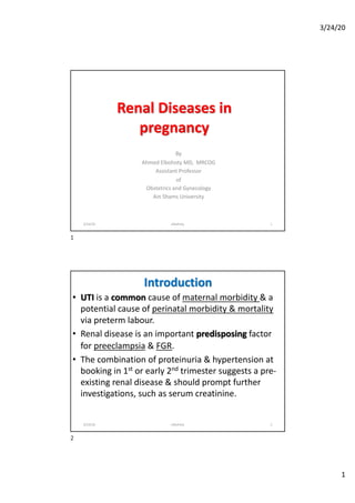 3/24/20
1
Renal Diseases in
pregnancy
By
Ahmed Elbohoty MD, MRCOG
Assistant Professor
of
Obstetrics and Gynecology
Ain Shams University
3/24/20 elbohoty 1
1
Introduction
• UTI is a common cause of maternal morbidity & a
potential cause of perinatal morbidity & mortality
via preterm labour.
• Renal disease is an important predisposing factor
for preeclampsia & FGR.
• The combination of proteinuria & hypertension at
booking in 1st or early 2nd trimester suggests a pre-
existing renal disease & should prompt further
investigations, such as serum creatinine.
3/24/20 elbohoty 2
2
 