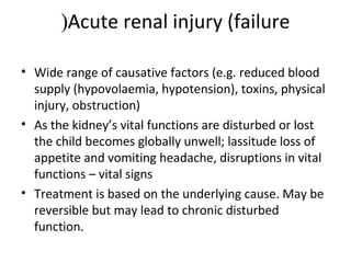 Acute renal injury (failure(
• Wide range of causative factors (e.g. reduced blood
supply (hypovolaemia, hypotension), toxins, physical
injury, obstruction)
• As the kidney’s vital functions are disturbed or lost
the child becomes globally unwell; lassitude loss of
appetite and vomiting headache, disruptions in vital
functions – vital signs
• Treatment is based on the underlying cause. May be
reversible but may lead to chronic disturbed
function.
 