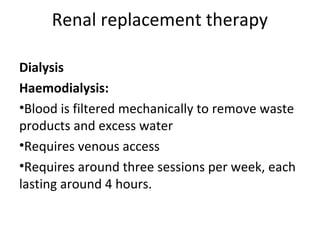 Renal replacement therapy
Dialysis
Haemodialysis:
•Blood is filtered mechanically to remove waste
products and excess water
•Requires venous access
•Requires around three sessions per week, each
lasting around 4 hours.
 