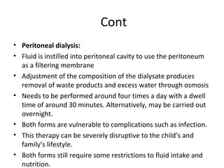 Cont
• Peritoneal dialysis:
• Fluid is instilled into peritoneal cavity to use the peritoneum
as a filtering membrane
• Adjustment of the composition of the dialysate produces
removal of waste products and excess water through osmosis
• Needs to be performed around four times a day with a dwell
time of around 30 minutes. Alternatively, may be carried out
overnight.
• Both forms are vulnerable to complications such as infection.
• This therapy can be severely disruptive to the child’s and
family’s lifestyle.
• Both forms still require some restrictions to fluid intake and
nutrition.
 