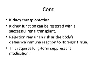 Cont
• Kidney transplantation
• Kidney function can be restored with a
successful renal transplant.
• Rejection remains a risk as the body’s
defensive immune reaction to ‘foreign’ tissue.
• This requires long-term suppressant
medication.
 