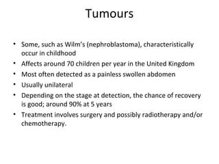 Tumours
• Some, such as Wilm’s (nephroblastoma), characteristically
occur in childhood
• Affects around 70 children per year in the United Kingdom
• Most often detected as a painless swollen abdomen
• Usually unilateral
• Depending on the stage at detection, the chance of recovery
is good; around 90% at 5 years
• Treatment involves surgery and possibly radiotherapy and/or
chemotherapy.
 