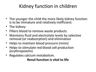 Kidney function in children
• The younger the child the more likely kidney function
is to be immature and relatively inefficient.
• The kidney:
• Filters blood to remove waste products
• Maintains fluid and electrolyte levels by selective
removal (or reabsorption) and elimination
• Helps to maintain blood pressure (renin)
• Helps to stimulate red blood cell production
(erythropoietin)
• Regulates calcium metabolism.
Renal function is vital to life
 