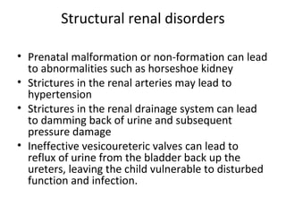 Structural renal disorders
• Prenatal malformation or non-formation can lead
to abnormalities such as horseshoe kidney
• Strictures in the renal arteries may lead to
hypertension
• Strictures in the renal drainage system can lead
to damming back of urine and subsequent
pressure damage
• Ineffective vesicoureteric valves can lead to
reflux of urine from the bladder back up the
ureters, leaving the child vulnerable to disturbed
function and infection.
 