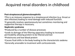 Acquired renal disorders in childhood
Post-streptococcal glomerulonephritis
•This is an immune response to a streptococcal infection (e.g. throat or
skin infection) leading to renal damage with reduced function.
•It generally resolves spontaneously but sometimes monitoring and
supportive therapy is necessary.
Nephrotic syndrome
•Produced by a number of disease processes
•Leads to damage of the filtering apparatus leading to increased
permeability allowing protein to be filtered and lost
•Proteinurea and low blood protein
•Causes fluid shifts in the body leading to the characteristic oedema
•Generally amenable to treatment with corticosteroids.
 