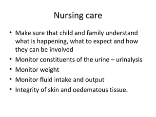 Nursing care
• Make sure that child and family understand
what is happening, what to expect and how
they can be involved
• Monitor constituents of the urine – urinalysis
• Monitor weight
• Monitor fluid intake and output
• Integrity of skin and oedematous tissue.
 