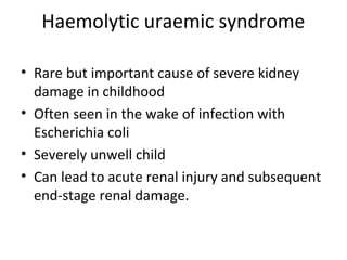 Haemolytic uraemic syndrome
• Rare but important cause of severe kidney
damage in childhood
• Often seen in the wake of infection with
Escherichia coli
• Severely unwell child
• Can lead to acute renal injury and subsequent
end-stage renal damage.
 