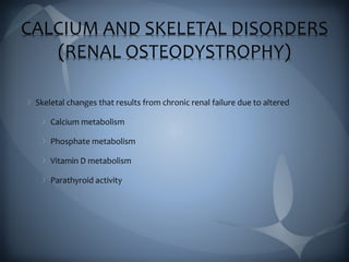 CALCIUM AND SKELETAL DISORDERS
(RENAL OSTEODYSTROPHY)
Skeletal changes that results from chronic renal failure due to altered
Calcium metabolism
Phosphate metabolism
Vitamin D metabolism
Parathyroid activity
 