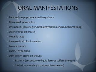 ORAL MANIFESTATIONS
Enlarged (asymptomatic) salivary glands
Decreased salivary flow
Dry mouth (salivary gland infl, dehydration and mouth breathing)
Odor of urea on breath
Metallic taste
Increased calculus formation
Low caries rate
Enamel hypoplasia
Dark brown stains on crowns
Extrinsic (secondary to liquid ferrous sulfate therapy)
Intrinsic (secondary to tetracycline staining)
 