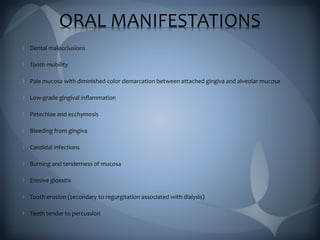 ORAL MANIFESTATIONS
Dental malocclusions
Tooth mobility
Pale mucosa with diminished color demarcation between attached gingiva and alveolar mucosa
Low-grade gingival inflammation
Petechiae and ecchymosis
Bleeding from gingiva
Candidal infections
Burning and tenderness of mucosa
Erosive glossitis
Tooth erosion (secondary to regurgitation associated with dialysis)
Teeth tender to percussion
 