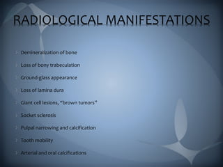 RADIOLOGICAL MANIFESTATIONS
Demineralization of bone
Loss of bony trabeculation
Ground-glass appearance
Loss of lamina dura
Giant cell lesions, “brown tumors”
Socket sclerosis
Pulpal narrowing and calcification
Tooth mobility
Arterial and oral calcifications
 