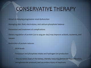 CONSERVATIVE THERAPY
Aimed at delaying progressive renal dysfunction
Managing diet, fluid, electrolytes, and calcium-phosphate balance
Prevention and treatment of complications
Dietary regulation of protein (20 to 40g per day) may improve acidosis, azotemia, and
nausea
Restriction of protein reduces
BUN levels
Potassium and phosphate intake and hydrogen ion production
The excretory load of the kidney, thereby reducing glomerular hyperfiltration,
intraglomerular pressure, and secondary injury of nephrons
 