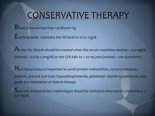 CONSERVATIVE THERAPY
Blood pressure less than 130/85mm Hg
Erythropoietin maintains the Hb level to 10 to 12g/dl
Access for dialysis should be created when the serum creatinine reaches > 4.0 mg/dL
(normal – 0.6 to 1.2mg/dl) or the GFR falls to < 20 mL/min (normal – 100-150ml/min)
Nutritional status is important to avoid protein malnutrition, correct metabolic
acidosis, prevent and treat hyperphosphatemia, administer vitamin supplements, and
guide the initiatiation of dialysis therapy
Specialty evaluation by a nephrologist should be instituted when serum creatinine is >
3.0 mg/dL
 
