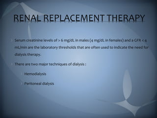 RENAL REPLACEMENT THERAPY
Serum creatinine levels of > 6 mg/dL in males (4 mg/dL in females) and a GFR < 4
mL/min are the laboratory thresholds that are often used to indicate the need for
dialysis therapy.
There are two major techniques of dialysis :
Hemodialysis
Peritoneal dialysis
 