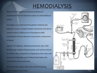 HEMODIALYSIS
Removal of nitrogenous and toxic products of
metabolism from the blood by means of a hemodialyzer
system
Exchange occurs between the patient’s plasma and
dialysate across a semipermeable membrane that allows
uremic toxins to diffuse out of the plasma while
retaining the formed elements and protein composition
of blood
consists of a dialyzer, dialysate production unit, roller
blood pump, heparin infusion pump, and various devices
to monitor the conductivity, temperature, flow rate, and
pressure of dialysate and to detect blood leaks and
arterial and venous pressures
three times per week, with each treatment lasting
approximately 3 to 4 hours
 