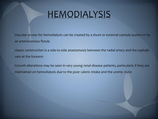 HEMODIALYSIS
Vascular access for hemodialysis can be created by a shunt or external cannula system or by
an arteriovenous fistula
classic construction is a side-to-side anastomosis between the radial artery and the cephalic
vein at the forearm
Growth alterations may be seen in very young renal disease patients, particularly if they are
maintained on hemodialysis due to the poor caloric intake and the uremic state
 