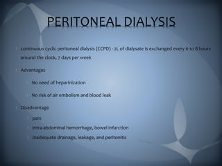 PERITONEAL DIALYSIS
continuous cyclic peritoneal dialysis (CCPD) - 2L of dialysate is exchanged every 6 to 8 hours
around the clock, 7 days per week
Advantages
No need of heparinization
No risk of air embolism and blood leak
Disadvantage
pain
intra-abdominal hemorrhage, bowel infarction
Inadequate drainage, leakage, and peritonitis
 