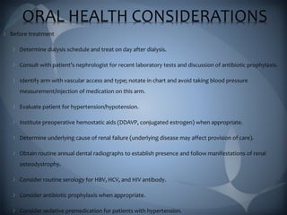 ORAL HEALTH CONSIDERATIONS
Before treatment
Determine dialysis schedule and treat on day after dialysis.
Consult with patient’s nephrologist for recent laboratory tests and discussion of antibiotic prophylaxis.
Identify arm with vascular access and type; notate in chart and avoid taking blood pressure
measurement/injection of medication on this arm.
Evaluate patient for hypertension/hypotension.
Institute preoperative hemostatic aids (DDAVP, conjugated estrogen) when appropriate.
Determine underlying cause of renal failure (underlying disease may affect provision of care).
Obtain routine annual dental radiographs to establish presence and follow manifestations of renal
osteodystrophy.
Consider routine serology for HBV, HCV, and HIV antibody.
Consider antibiotic prophylaxis when appropriate.
Consider sedative premedication for patients with hypertension.
 