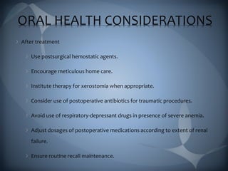 ORAL HEALTH CONSIDERATIONS
After treatment
Use postsurgical hemostatic agents.
Encourage meticulous home care.
Institute therapy for xerostomia when appropriate.
Consider use of postoperative antibiotics for traumatic procedures.
Avoid use of respiratory-depressant drugs in presence of severe anemia.
Adjust dosages of postoperative medications according to extent of renal
failure.
Ensure routine recall maintenance.
 