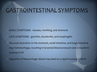 GASTROINTESTINAL SYMPTOMS
EARLY SYMPTOMS - nausea, vomiting, and anorexia
LATE SYMPTOMS - gastritis, duodenitis, and esophagitis
Mucosal ulceration in the stomach, small intestine, and large intestine
may hemmorhage, resulting in lowered blood pressure and a resultant
lowered GFR
Digestion of hemorrhagic blood may lead to a rapid increase in BUN
 